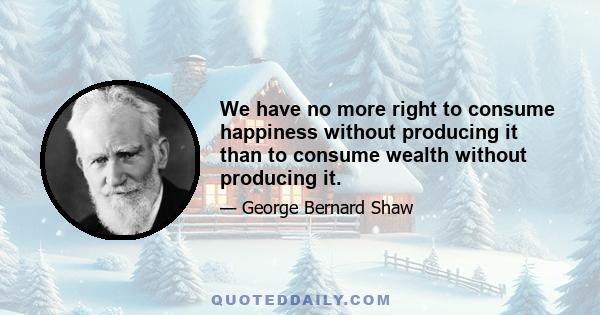 We have no more right to consume happiness without producing it than to consume wealth without producing it.