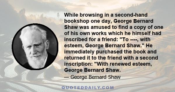 While browsing in a second-hand bookshop one day, George Bernard Shaw was amused to find a copy of one of his own works which he himself had inscribed for a friend: To ----, with esteem, George Bernard Shaw. He