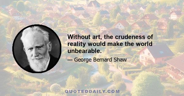 Without art, the crudeness of reality would make the world unbearable.