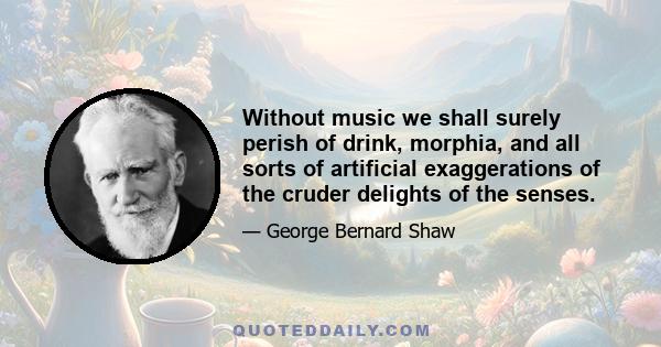 Without music we shall surely perish of drink, morphia, and all sorts of artificial exaggerations of the cruder delights of the senses.