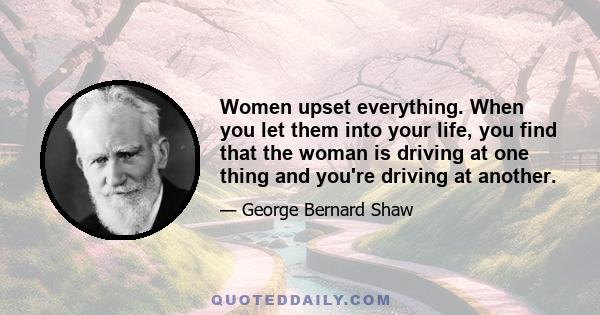 Women upset everything. When you let them into your life, you find that the woman is driving at one thing and you're driving at another.