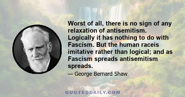 Worst of all, there is no sign of any relaxation of antisemitism. Logically it has nothing to do with Fascism. But the human raceis imitative rather than logical; and as Fascism spreads antisemitism spreads.