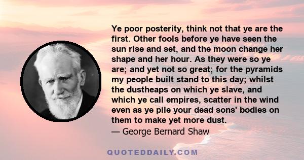 Ye poor posterity, think not that ye are the first. Other fools before ye have seen the sun rise and set, and the moon change her shape and her hour. As they were so ye are; and yet not so great; for the pyramids my