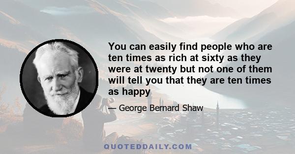 You can easily find people who are ten times as rich at sixty as they were at twenty but not one of them will tell you that they are ten times as happy