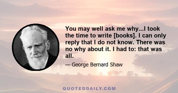 You may well ask me why...I took the time to write [books]. I can only reply that I do not know. There was no why about it. I had to: that was all.