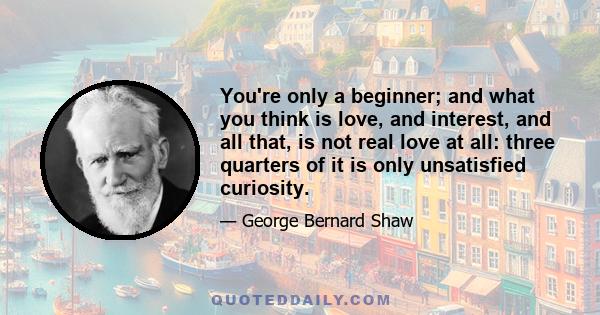 You're only a beginner; and what you think is love, and interest, and all that, is not real love at all: three quarters of it is only unsatisfied curiosity.