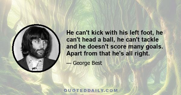 He can't kick with his left foot, he can't head a ball, he can't tackle and he doesn't score many goals. Apart from that he's all right.