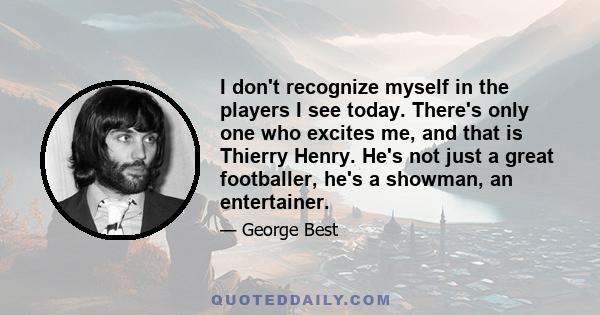 I don't recognize myself in the players I see today. There's only one who excites me, and that is Thierry Henry. He's not just a great footballer, he's a showman, an entertainer.