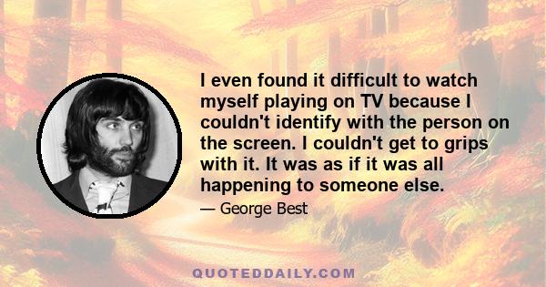 I even found it difficult to watch myself playing on TV because I couldn't identify with the person on the screen. I couldn't get to grips with it. It was as if it was all happening to someone else.