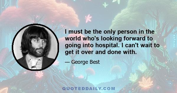 I must be the only person in the world who's looking forward to going into hospital. I can't wait to get it over and done with.