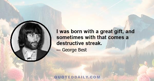 I was born with a great gift, and sometimes with that comes a destructive streak.