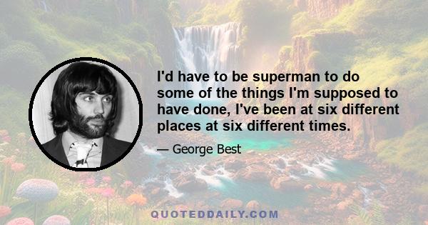 I'd have to be superman to do some of the things I'm supposed to have done, I've been at six different places at six different times.