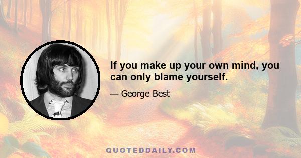 If you make up your own mind, you can only blame yourself.