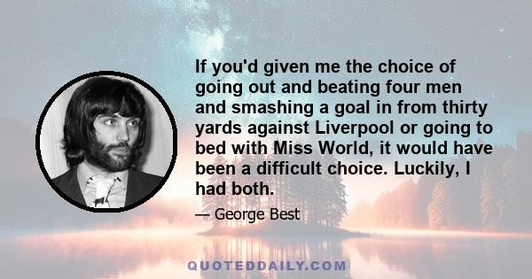 If you'd given me the choice of going out and beating four men and smashing a goal in from thirty yards against Liverpool or going to bed with Miss World, it would have been a difficult choice. Luckily, I had both.