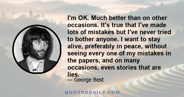 I'm OK. Much better than on other occasions. It's true that I've made lots of mistakes but I've never tried to bother anyone. I want to stay alive, preferably in peace, without seeing every one of my mistakes in the