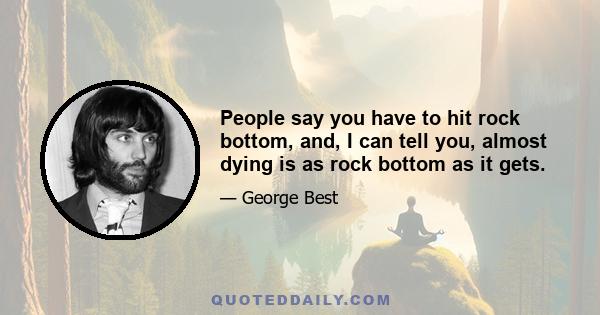 People say you have to hit rock bottom, and, I can tell you, almost dying is as rock bottom as it gets.