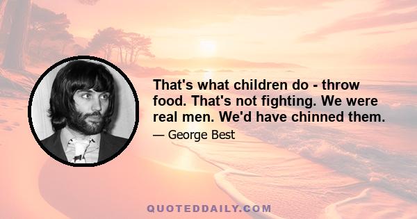 That's what children do - throw food. That's not fighting. We were real men. We'd have chinned them.