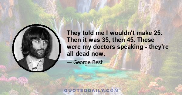 They told me I wouldn't make 25. Then it was 35, then 45. These were my doctors speaking - they're all dead now.