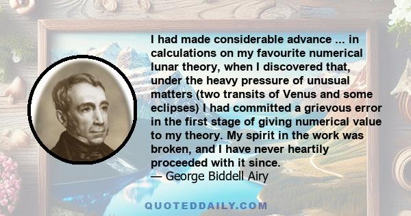 I had made considerable advance ... in calculations on my favourite numerical lunar theory, when I discovered that, under the heavy pressure of unusual matters (two transits of Venus and some eclipses) I had committed a 