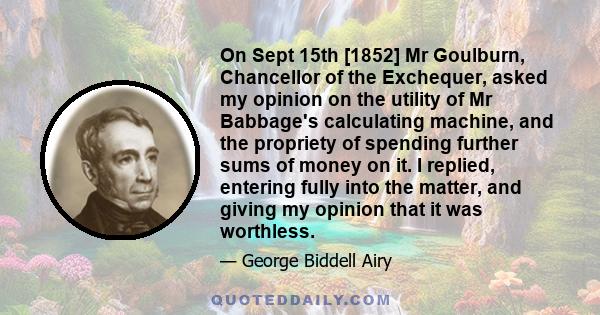 On Sept 15th [1852] Mr Goulburn, Chancellor of the Exchequer, asked my opinion on the utility of Mr Babbage's calculating machine, and the propriety of spending further sums of money on it. I replied, entering fully