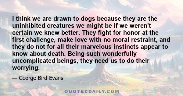 I think we are drawn to dogs because they are the uninhibited creatures we might be if we weren't certain we knew better. They fight for honor at the first challenge, make love with no moral restraint, and they do not