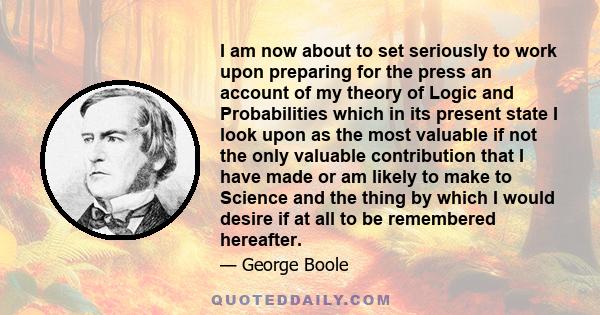 I am now about to set seriously to work upon preparing for the press an account of my theory of Logic and Probabilities which in its present state I look upon as the most valuable if not the only valuable contribution