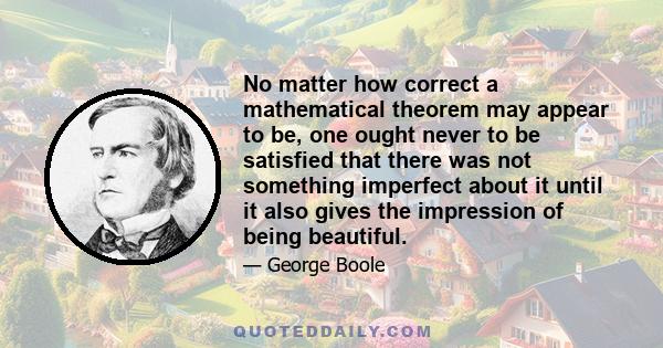 No matter how correct a mathematical theorem may appear to be, one ought never to be satisfied that there was not something imperfect about it until it also gives the impression of being beautiful.