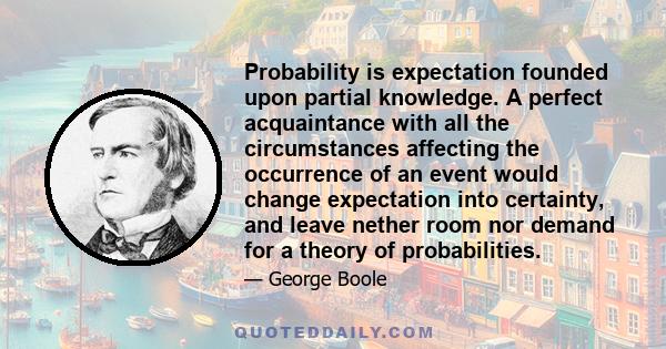 Probability is expectation founded upon partial knowledge. A perfect acquaintance with all the circumstances affecting the occurrence of an event would change expectation into certainty, and leave nether room nor demand 