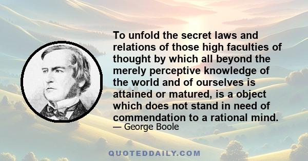 To unfold the secret laws and relations of those high faculties of thought by which all beyond the merely perceptive knowledge of the world and of ourselves is attained or matured, is a object which does not stand in