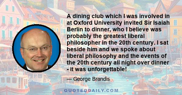 A dining club which I was involved in at Oxford University invited Sir Isaiah Berlin to dinner, who I believe was probably the greatest liberal philosopher in the 20th century. I sat beside him and we spoke about