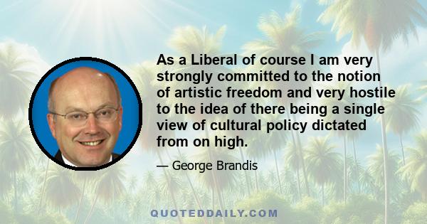 As a Liberal of course I am very strongly committed to the notion of artistic freedom and very hostile to the idea of there being a single view of cultural policy dictated from on high.