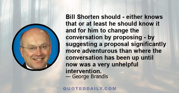 Bill Shorten should - either knows that or at least he should know it and for him to change the conversation by proposing - by suggesting a proposal significantly more adventurous than where the conversation has been up 