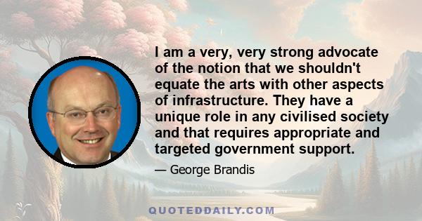 I am a very, very strong advocate of the notion that we shouldn't equate the arts with other aspects of infrastructure. They have a unique role in any civilised society and that requires appropriate and targeted