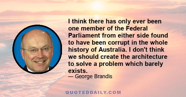 I think there has only ever been one member of the Federal Parliament from either side found to have been corrupt in the whole history of Australia. I don't think we should create the architecture to solve a problem