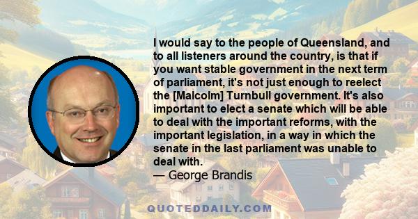 I would say to the people of Queensland, and to all listeners around the country, is that if you want stable government in the next term of parliament, it's not just enough to reelect the [Malcolm] Turnbull government.