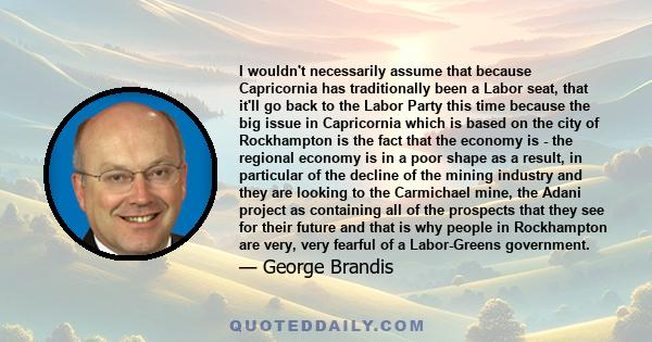 I wouldn't necessarily assume that because Capricornia has traditionally been a Labor seat, that it'll go back to the Labor Party this time because the big issue in Capricornia which is based on the city of Rockhampton