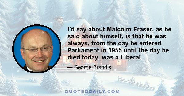 I'd say about Malcolm Fraser, as he said about himself, is that he was always, from the day he entered Parliament in 1955 until the day he died today, was a Liberal.