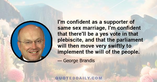 I'm confident as a supporter of same sex marriage, I'm confident that there'll be a yes vote in that plebiscite, and that the parliament will then move very swiftly to implement the will of the people.