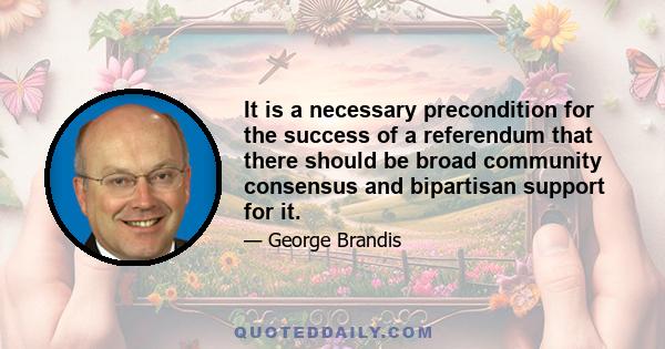 It is a necessary precondition for the success of a referendum that there should be broad community consensus and bipartisan support for it.