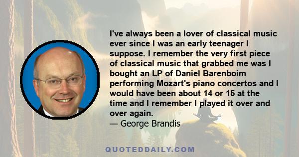 I've always been a lover of classical music ever since I was an early teenager I suppose. I remember the very first piece of classical music that grabbed me was I bought an LP of Daniel Barenboim performing Mozart's