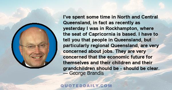 I've spent some time in North and Central Queensland, in fact as recently as yesterday I was in Rockhampton, where the seat of Capricornia is based. I have to tell you that people in Queensland, but particularly