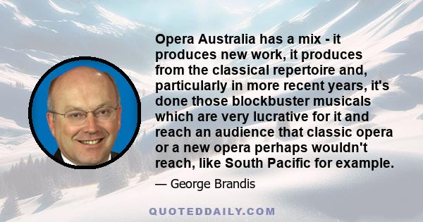 Opera Australia has a mix - it produces new work, it produces from the classical repertoire and, particularly in more recent years, it's done those blockbuster musicals which are very lucrative for it and reach an