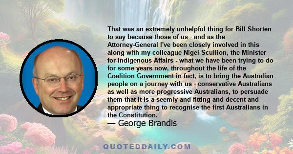 That was an extremely unhelpful thing for Bill Shorten to say because those of us - and as the Attorney-General I've been closely involved in this along with my colleague Nigel Scullion, the Minister for Indigenous