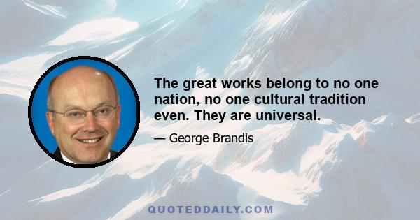 The great works belong to no one nation, no one cultural tradition even. They are universal.