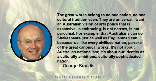 The great works belong to no one nation, no one cultural tradition even. They are universal.I want an Australian vision of arts policy that is expansive, is embracing, is not narrow, is not parochial. For example, that