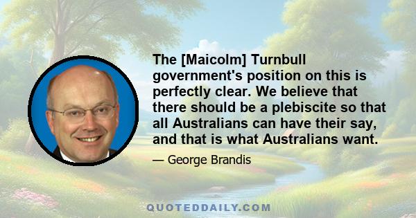 The [Maicolm] Turnbull government's position on this is perfectly clear. We believe that there should be a plebiscite so that all Australians can have their say, and that is what Australians want.