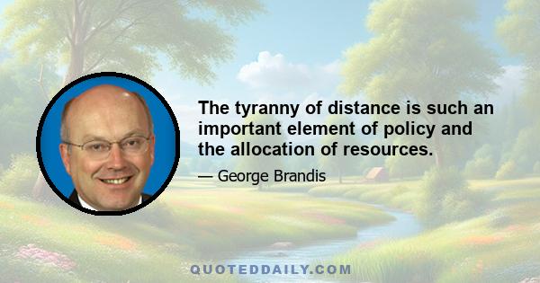 The tyranny of distance is such an important element of policy and the allocation of resources.