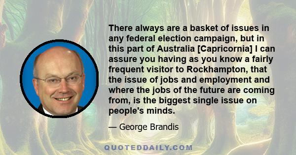 There always are a basket of issues in any federal election campaign, but in this part of Australia [Capricornia] I can assure you having as you know a fairly frequent visitor to Rockhampton, that the issue of jobs and