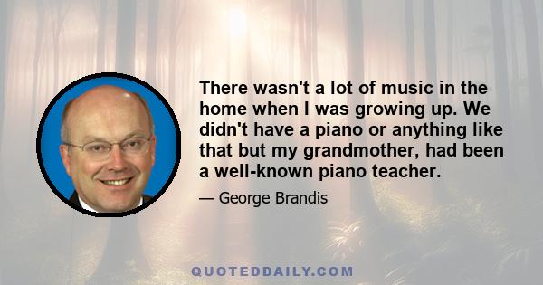 There wasn't a lot of music in the home when I was growing up. We didn't have a piano or anything like that but my grandmother, had been a well-known piano teacher.