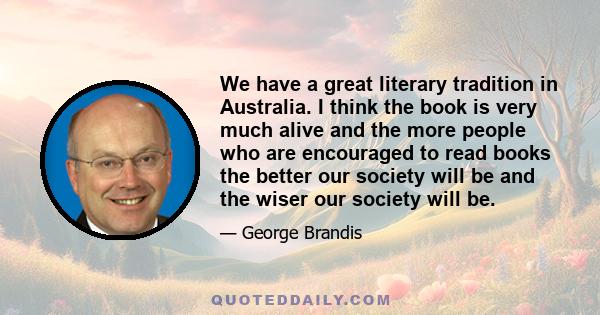 We have a great literary tradition in Australia. I think the book is very much alive and the more people who are encouraged to read books the better our society will be and the wiser our society will be.